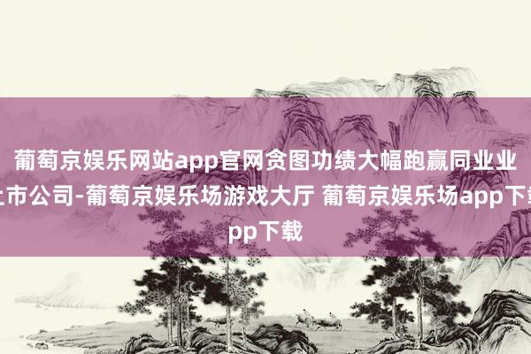 葡萄京娱乐网站app官网贪图功绩大幅跑赢同业业上市公司-葡萄京娱乐场游戏大厅 葡萄京娱乐场app下载
