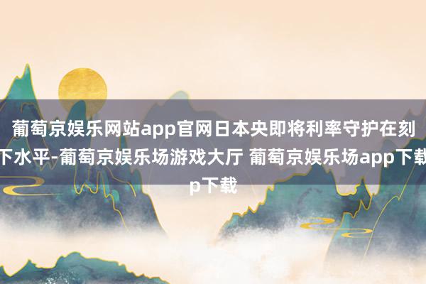 葡萄京娱乐网站app官网日本央即将利率守护在刻下水平-葡萄京娱乐场游戏大厅 葡萄京娱乐场app下载