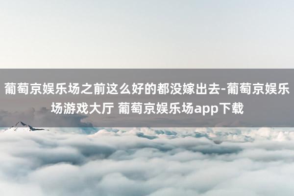 葡萄京娱乐场之前这么好的都没嫁出去-葡萄京娱乐场游戏大厅 葡萄京娱乐场app下载