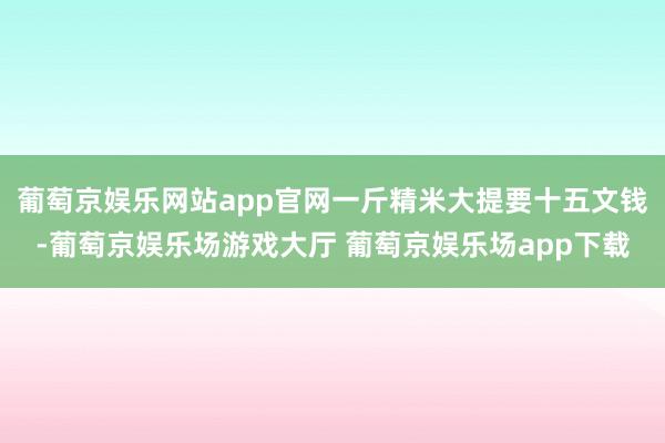 葡萄京娱乐网站app官网一斤精米大提要十五文钱-葡萄京娱乐场游戏大厅 葡萄京娱乐场app下载