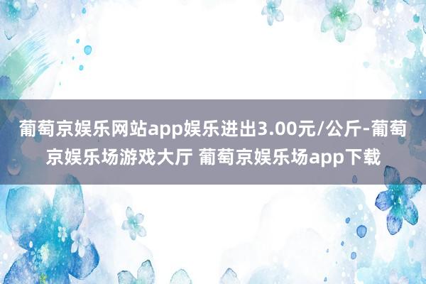 葡萄京娱乐网站app娱乐进出3.00元/公斤-葡萄京娱乐场游戏大厅 葡萄京娱乐场app下载