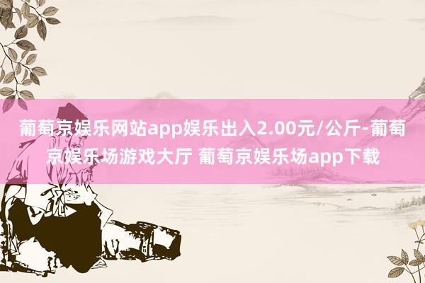 葡萄京娱乐网站app娱乐出入2.00元/公斤-葡萄京娱乐场游戏大厅 葡萄京娱乐场app下载