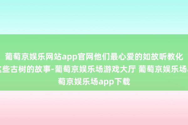 葡萄京娱乐网站app官网他们最心爱的如故听教化员答复这些古树的故事-葡萄京娱乐场游戏大厅 葡萄京娱乐场app下载