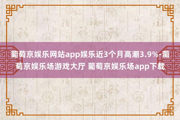 葡萄京娱乐网站app娱乐近3个月高潮3.9%-葡萄京娱乐场游戏大厅 葡萄京娱乐场app下载