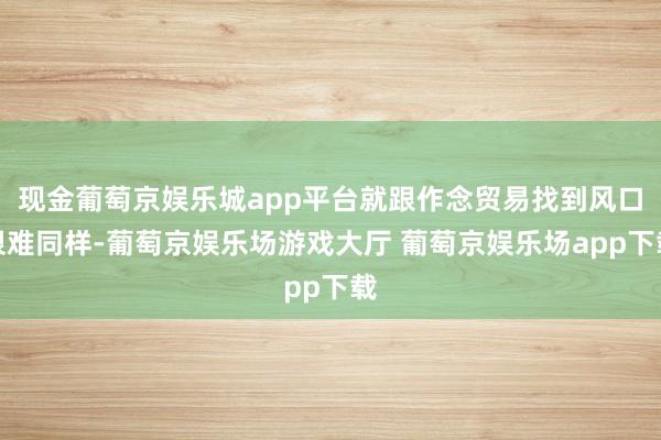 现金葡萄京娱乐城app平台就跟作念贸易找到风口很难同样-葡萄京娱乐场游戏大厅 葡萄京娱乐场app下载