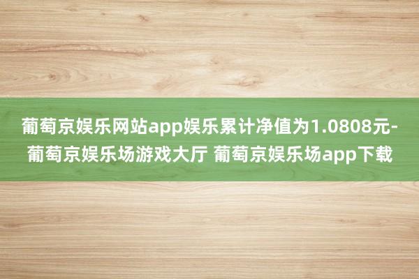 葡萄京娱乐网站app娱乐累计净值为1.0808元-葡萄京娱乐场游戏大厅 葡萄京娱乐场app下载