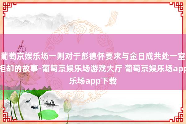 葡萄京娱乐场一则对于彭德怀要求与金日成共处一室而被拒却的故事-葡萄京娱乐场游戏大厅 葡萄京娱乐场app下载