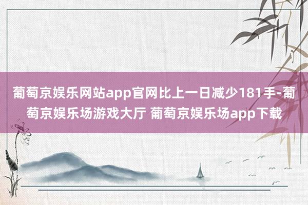葡萄京娱乐网站app官网比上一日减少181手-葡萄京娱乐场游戏大厅 葡萄京娱乐场app下载