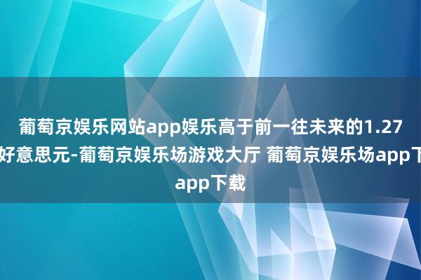 葡萄京娱乐网站app娱乐高于前一往未来的1.2735好意思元-葡萄京娱乐场游戏大厅 葡萄京娱乐场app下载