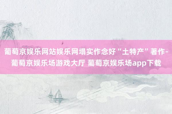 葡萄京娱乐网站娱乐网塌实作念好“土特产”著作-葡萄京娱乐场游戏大厅 葡萄京娱乐场app下载