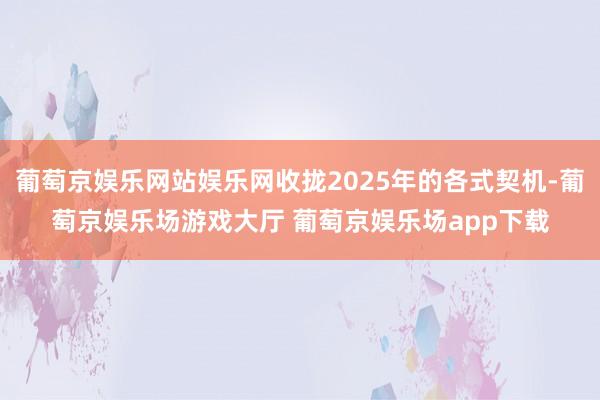 葡萄京娱乐网站娱乐网收拢2025年的各式契机-葡萄京娱乐场游戏大厅 葡萄京娱乐场app下载