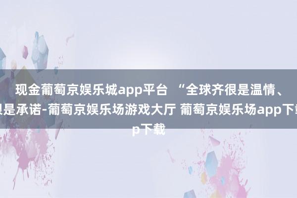 现金葡萄京娱乐城app平台  “全球齐很是温情、很是承诺-葡萄京娱乐场游戏大厅 葡萄京娱乐场app下载