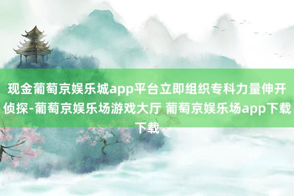 现金葡萄京娱乐城app平台立即组织专科力量伸开侦探-葡萄京娱乐场游戏大厅 葡萄京娱乐场app下载