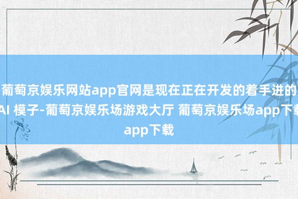 葡萄京娱乐网站app官网是现在正在开发的着手进的 AI 模子-葡萄京娱乐场游戏大厅 葡萄京娱乐场app下载