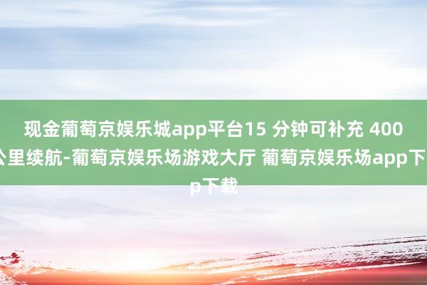 现金葡萄京娱乐城app平台15 分钟可补充 400 公里续航-葡萄京娱乐场游戏大厅 葡萄京娱乐场app下载