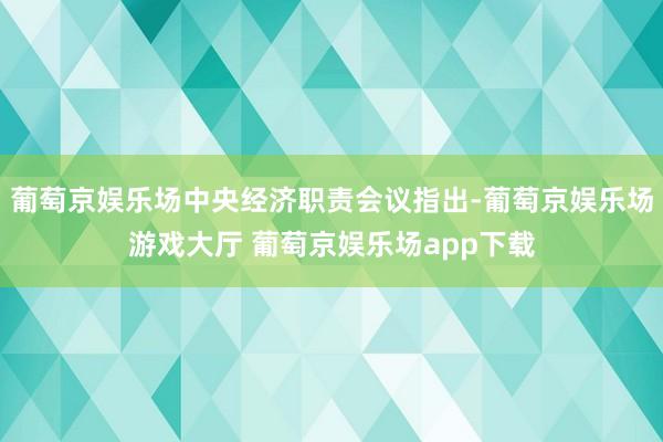 葡萄京娱乐场中央经济职责会议指出-葡萄京娱乐场游戏大厅 葡萄京娱乐场app下载
