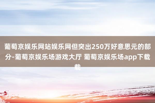 葡萄京娱乐网站娱乐网但突出250万好意思元的部分-葡萄京娱乐场游戏大厅 葡萄京娱乐场app下载