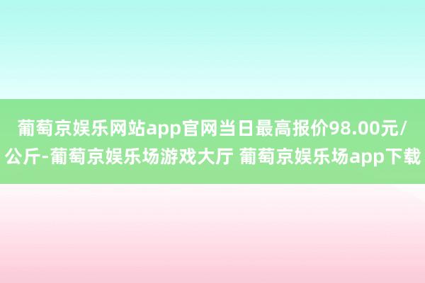 葡萄京娱乐网站app官网当日最高报价98.00元/公斤-葡萄京娱乐场游戏大厅 葡萄京娱乐场app下载