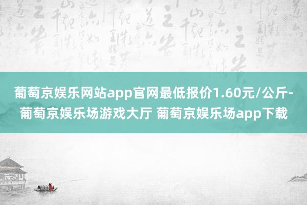 葡萄京娱乐网站app官网最低报价1.60元/公斤-葡萄京娱乐场游戏大厅 葡萄京娱乐场app下载