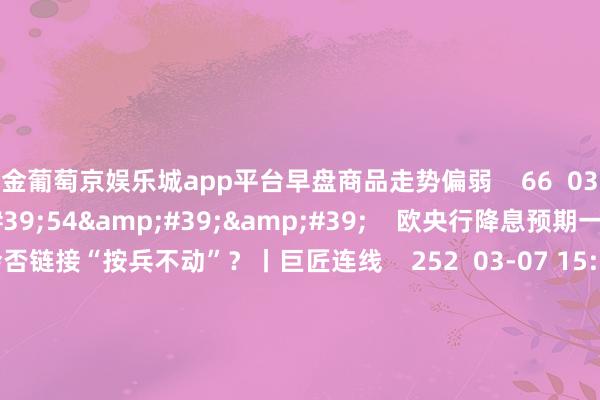 现金葡萄京娱乐城app平台早盘商品走势偏弱    66  03-25 14:06     03&#39;54&#39;&#39;    欧央行降息预期一推再推 今晚会否链接“按兵不动”？丨巨匠连线    252  03-07 15:59     04&#39;45&#39;&#39;    乐言贸易：一向直营的海底捞怒放加盟了 背后原因几何    6