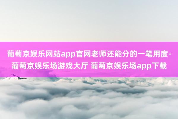 葡萄京娱乐网站app官网老师还能分的一笔用度-葡萄京娱乐场游戏大厅 葡萄京娱乐场app下载