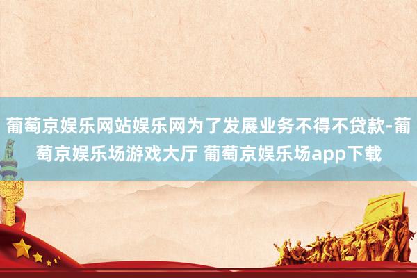 葡萄京娱乐网站娱乐网为了发展业务不得不贷款-葡萄京娱乐场游戏大厅 葡萄京娱乐场app下载