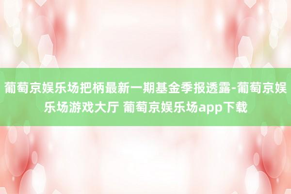 葡萄京娱乐场把柄最新一期基金季报透露-葡萄京娱乐场游戏大厅 葡萄京娱乐场app下载