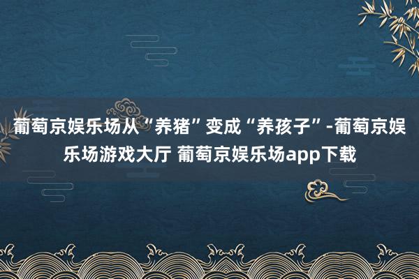 葡萄京娱乐场从“养猪”变成“养孩子”-葡萄京娱乐场游戏大厅 葡萄京娱乐场app下载