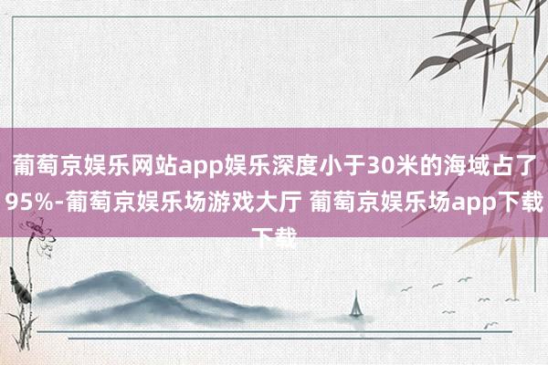 葡萄京娱乐网站app娱乐深度小于30米的海域占了95%-葡萄京娱乐场游戏大厅 葡萄京娱乐场app下载