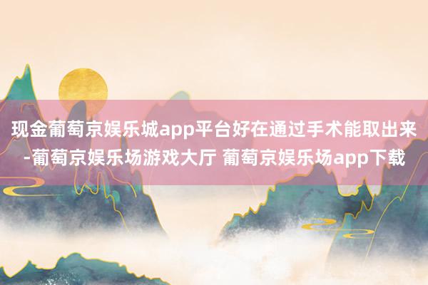 现金葡萄京娱乐城app平台好在通过手术能取出来-葡萄京娱乐场游戏大厅 葡萄京娱乐场app下载