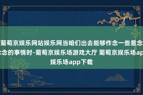 葡萄京娱乐网站娱乐网当咱们出去能够作念一些意念念意念念的事情时-葡萄京娱乐场游戏大厅 葡萄京娱乐场app下载