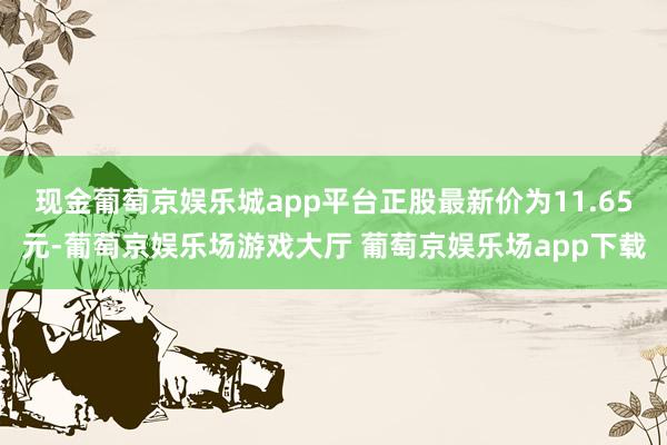 现金葡萄京娱乐城app平台正股最新价为11.65元-葡萄京娱乐场游戏大厅 葡萄京娱乐场app下载