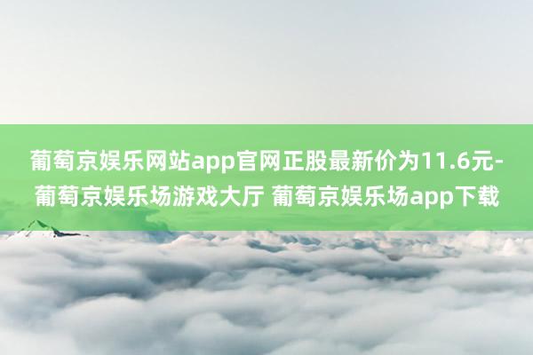 葡萄京娱乐网站app官网正股最新价为11.6元-葡萄京娱乐场游戏大厅 葡萄京娱乐场app下载