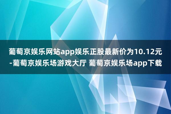 葡萄京娱乐网站app娱乐正股最新价为10.12元-葡萄京娱乐场游戏大厅 葡萄京娱乐场app下载