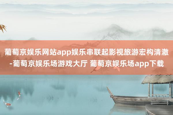 葡萄京娱乐网站app娱乐串联起影视旅游宏构清澈-葡萄京娱乐场游戏大厅 葡萄京娱乐场app下载