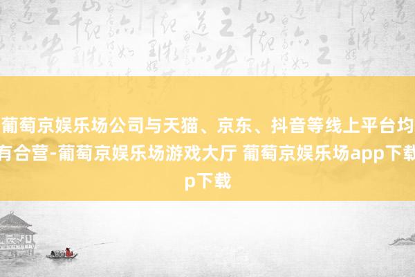 葡萄京娱乐场公司与天猫、京东、抖音等线上平台均有合营-葡萄京娱乐场游戏大厅 葡萄京娱乐场app下载