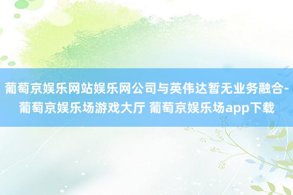 葡萄京娱乐网站娱乐网公司与英伟达暂无业务融合-葡萄京娱乐场游戏大厅 葡萄京娱乐场app下载