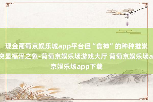 现金葡萄京娱乐城app平台但“食神”的种种推崇如实能突显福泽之象-葡萄京娱乐场游戏大厅 葡萄京娱乐场app下载
