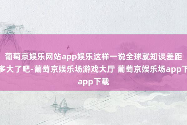 葡萄京娱乐网站app娱乐这样一说全球就知谈差距有多大了吧-葡萄京娱乐场游戏大厅 葡萄京娱乐场app下载