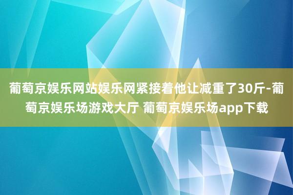 葡萄京娱乐网站娱乐网紧接着他让减重了30斤-葡萄京娱乐场游戏大厅 葡萄京娱乐场app下载