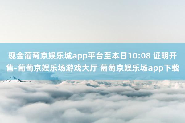 现金葡萄京娱乐城app平台至本日10:08 证明开售-葡萄京娱乐场游戏大厅 葡萄京娱乐场app下载
