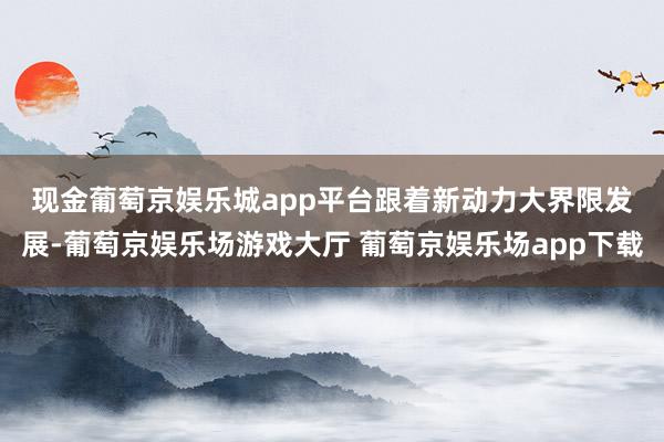 现金葡萄京娱乐城app平台　　跟着新动力大界限发展-葡萄京娱乐场游戏大厅 葡萄京娱乐场app下载