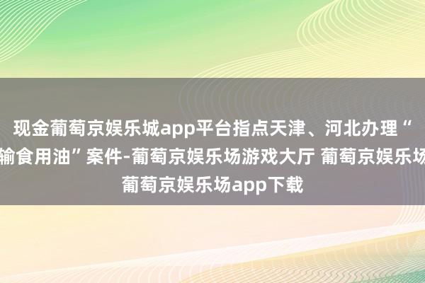 现金葡萄京娱乐城app平台指点天津、河北办理“油罐车运输食用油”案件-葡萄京娱乐场游戏大厅 葡萄京娱乐场app下载