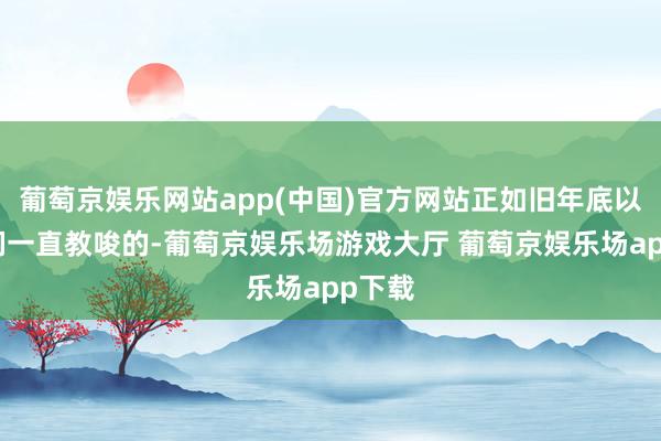 葡萄京娱乐网站app(中国)官方网站正如旧年底以来咱们一直教唆的-葡萄京娱乐场游戏大厅 葡萄京娱乐场app下载