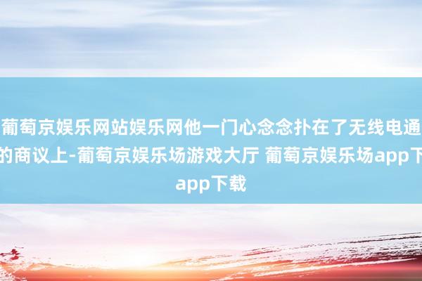 葡萄京娱乐网站娱乐网他一门心念念扑在了无线电通信的商议上-葡萄京娱乐场游戏大厅 葡萄京娱乐场app下载