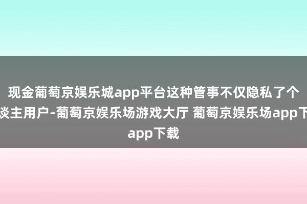 现金葡萄京娱乐城app平台这种管事不仅隐私了个东谈主用户-葡萄京娱乐场游戏大厅 葡萄京娱乐场app下载