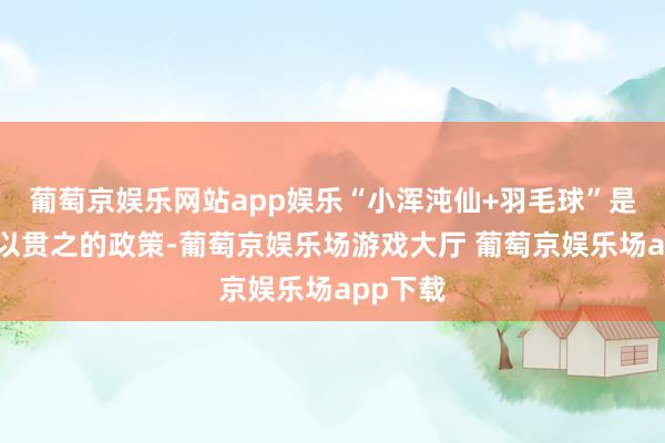 葡萄京娱乐网站app娱乐“小浑沌仙+羽毛球”是品牌一以贯之的政策-葡萄京娱乐场游戏大厅 葡萄京娱乐场app下载