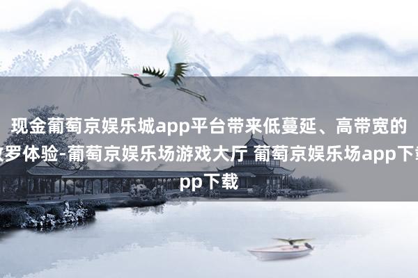 现金葡萄京娱乐城app平台带来低蔓延、高带宽的收罗体验-葡萄京娱乐场游戏大厅 葡萄京娱乐场app下载