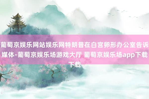 葡萄京娱乐网站娱乐网特朗普在白宫卵形办公室告诉媒体-葡萄京娱乐场游戏大厅 葡萄京娱乐场app下载