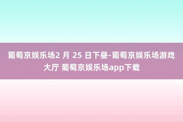 葡萄京娱乐场2 月 25 日下昼-葡萄京娱乐场游戏大厅 葡萄京娱乐场app下载